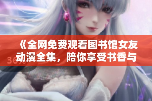 《全网免费观看图书馆女友动漫全集，陪你享受书香与青春》