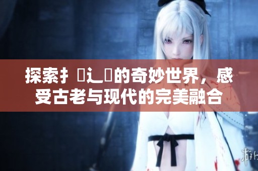 探索扌喿辶畐的奇妙世界，感受古老与现代的完美融合