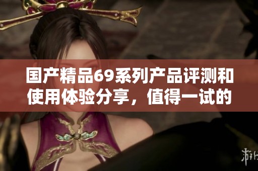 国产精品69系列产品评测和使用体验分享，值得一试的优质选择