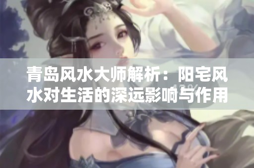 青岛风水大师解析：阳宅风水对生活的深远影响与作用