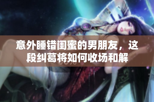 意外睡错闺蜜的男朋友，这段纠葛将如何收场和解
