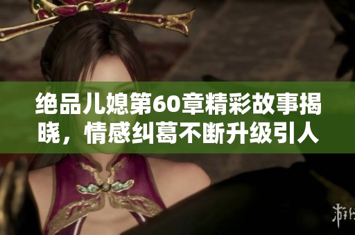 绝品儿媳第60章精彩故事揭晓，情感纠葛不断升级引人入胜