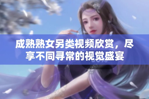 成熟熟女另类视频欣赏，尽享不同寻常的视觉盛宴