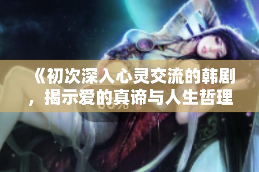《初次深入心灵交流的韩剧，揭示爱的真谛与人生哲理》