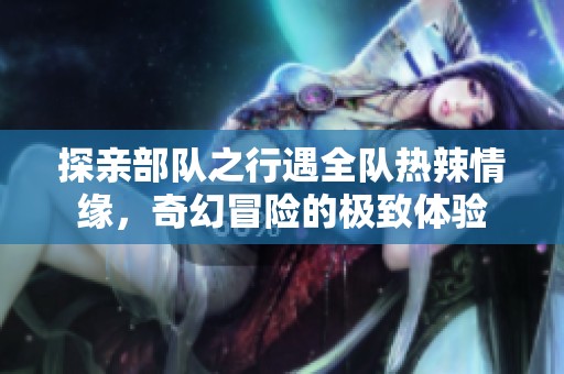 探亲部队之行遇全队热辣情缘，奇幻冒险的极致体验