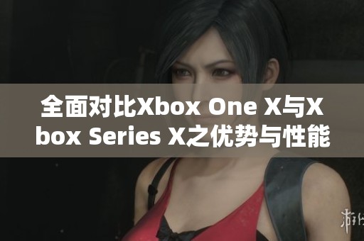 全面对比Xbox One X与Xbox Series X之优势与性能差异分析