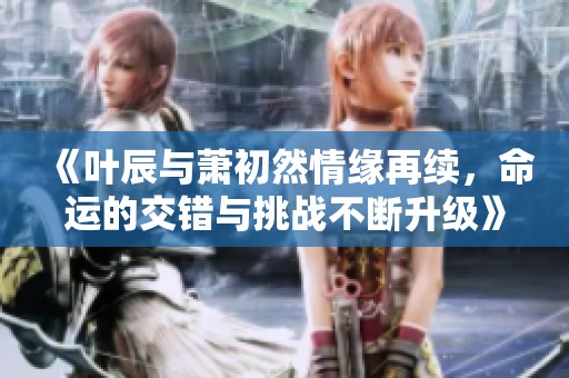 《叶辰与萧初然情缘再续，命运的交错与挑战不断升级》