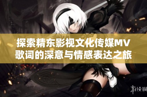 探索精东影视文化传媒MV歌词的深意与情感表达之旅