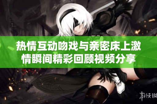热情互动吻戏与亲密床上激情瞬间精彩回顾视频分享