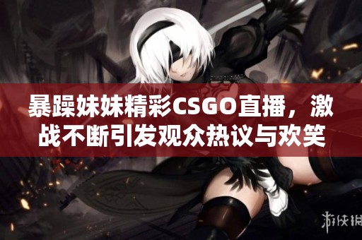 暴躁妹妹精彩CSGO直播，激战不断引发观众热议与欢笑
