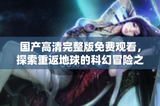 国产高清完整版免费观看，探索重返地球的科幻冒险之旅
