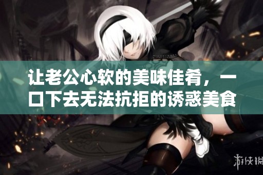 让老公心软的美味佳肴，一口下去无法抗拒的诱惑美食分享