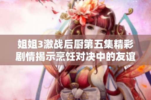 姐姐3激战后厨第五集精彩剧情揭示烹饪对决中的友谊与竞争之情