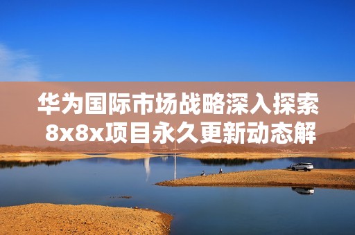 华为国际市场战略深入探索 8x8x项目永久更新动态解析