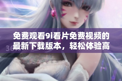 免费观看9i看片免费视频的最新下载版本，轻松体验高品质观影乐趣