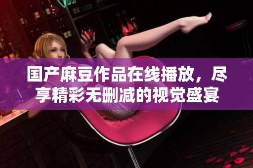 国产麻豆作品在线播放，尽享精彩无删减的视觉盛宴