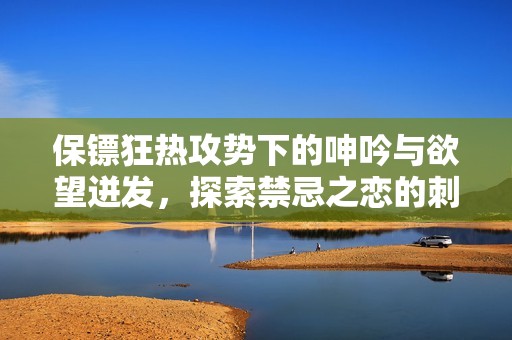 保镖狂热攻势下的呻吟与欲望迸发，探索禁忌之恋的刺激与快感