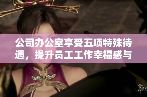 公司办公室享受五项特殊待遇，提升员工工作幸福感与效率分析