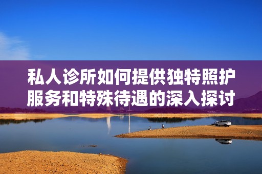 私人诊所如何提供独特照护服务和特殊待遇的深入探讨