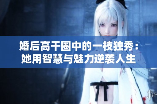 婚后高干圈中的一枝独秀：她用智慧与魅力逆袭人生