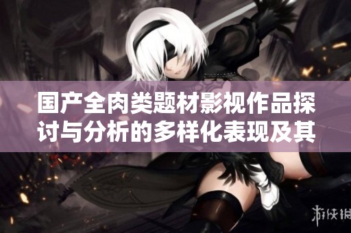 国产全肉类题材影视作品探讨与分析的多样化表现及其影响
