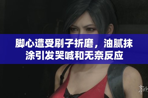 脚心遭受刷子折磨，油腻抹涂引发哭喊和无奈反应