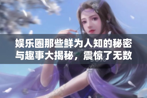 娱乐圈那些鲜为人知的秘密与趣事大揭秘，震惊了无数粉丝网友