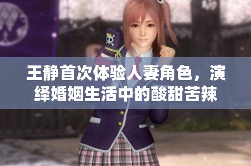 王静首次体验人妻角色，演绎婚姻生活中的酸甜苦辣