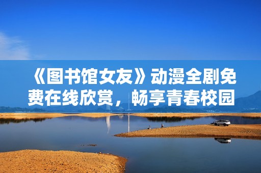 《图书馆女友》动漫全剧免费在线欣赏，畅享青春校园浪漫故事