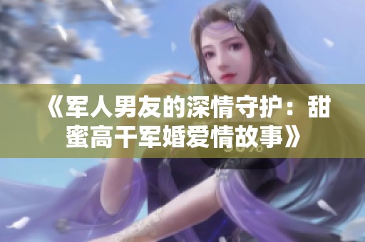 《军人男友的深情守护：甜蜜高干军婚爱情故事》