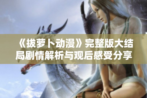《拔萝卜动漫》完整版大结局剧情解析与观后感受分享