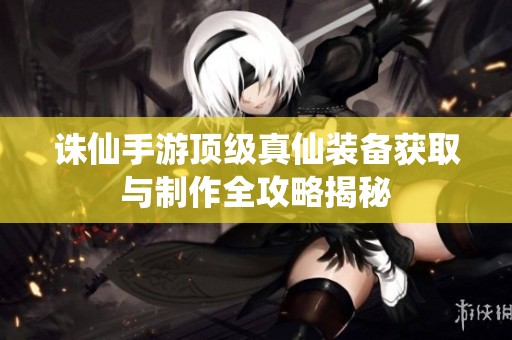 诛仙手游顶级真仙装备获取与制作全攻略揭秘