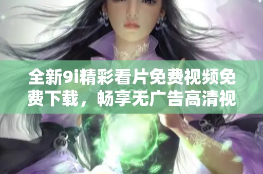 全新9i精彩看片免费视频免费下载，畅享无广告高清视听盛宴