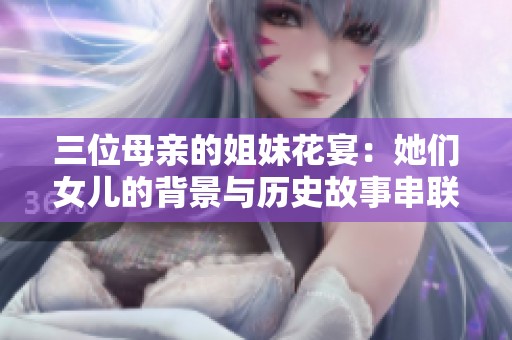 三位母亲的姐妹花宴：她们女儿的背景与历史故事串联之家族情缘