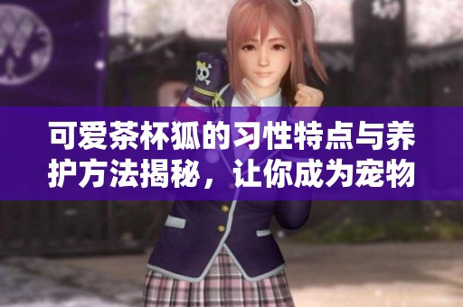 可爱茶杯狐的习性特点与养护方法揭秘，让你成为宠物爱好者的高手