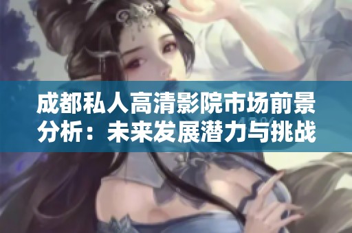 成都私人高清影院市场前景分析：未来发展潜力与挑战并存