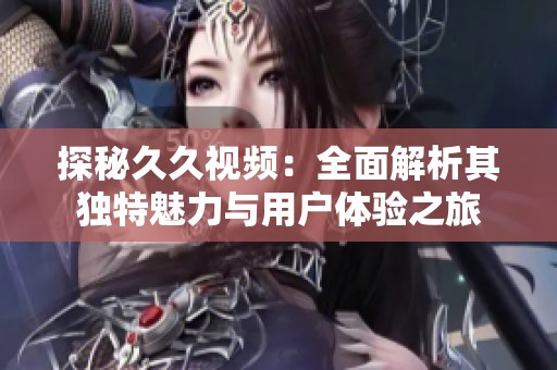 探秘久久视频：全面解析其独特魅力与用户体验之旅