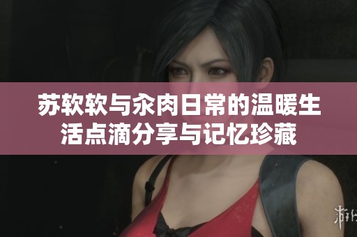 苏软软与汆肉日常的温暖生活点滴分享与记忆珍藏