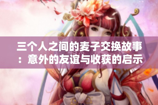 三个人之间的麦子交换故事：意外的友谊与收获的启示