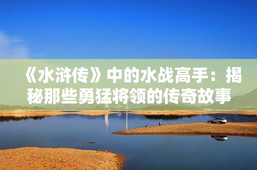 《水浒传》中的水战高手：揭秘那些勇猛将领的传奇故事