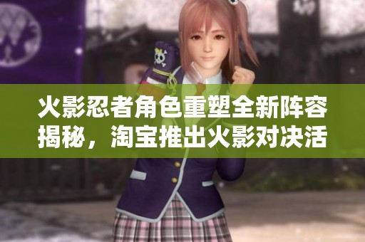 火影忍者角色重塑全新阵容揭秘，淘宝推出火影对决活动