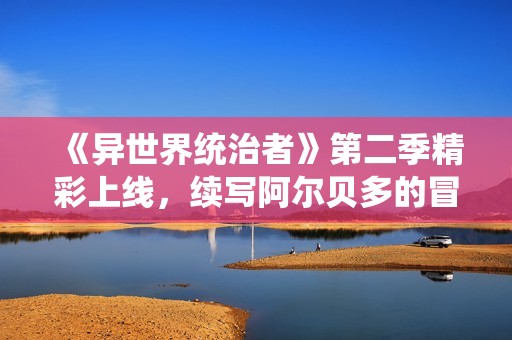 《异世界统治者》第二季精彩上线，续写阿尔贝多的冒险传奇