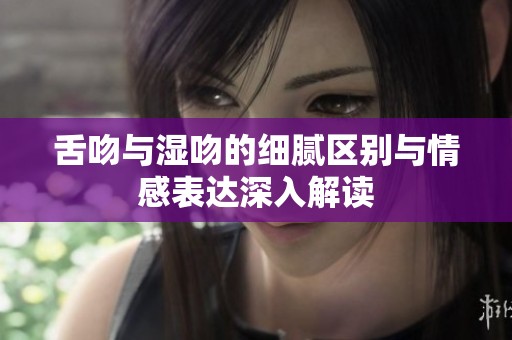 舌吻与湿吻的细腻区别与情感表达深入解读