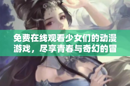 免费在线观看少女们的动漫游戏，尽享青春与奇幻的冒险之旅！
