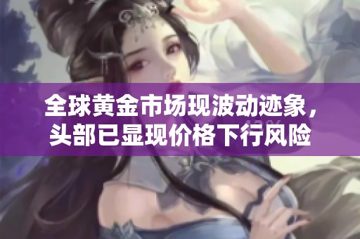 全球黄金市场现波动迹象，头部已显现价格下行风险