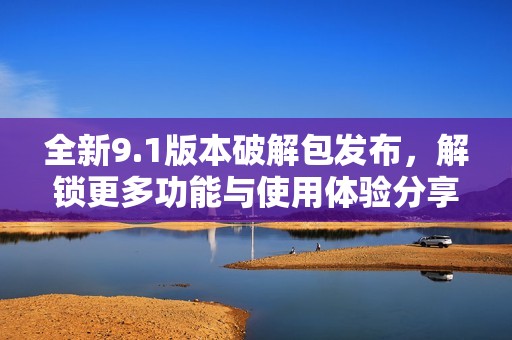 全新9.1版本破解包发布，解锁更多功能与使用体验分享