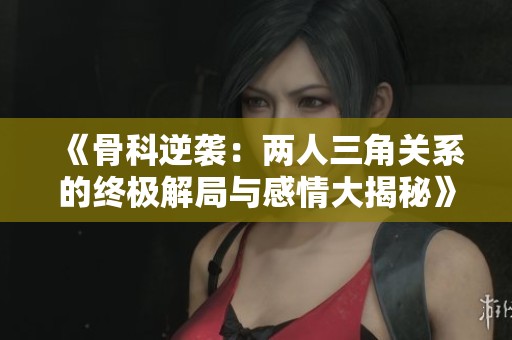 《骨科逆袭：两人三角关系的终极解局与感情大揭秘》