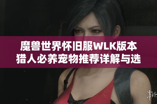 魔兽世界怀旧服WLK版本猎人必养宠物推荐详解与选择指南