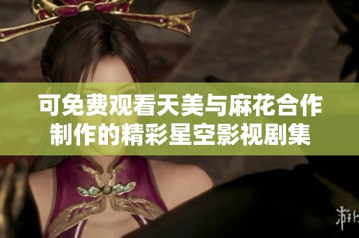 可免费观看天美与麻花合作制作的精彩星空影视剧集