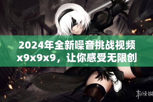 2024年全新噪音挑战视频x9x9x9，让你感受无限创意与乐趣